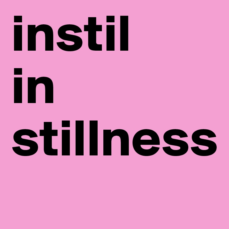 instil 
in stillness