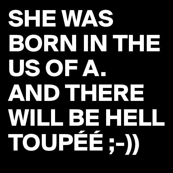 SHE WAS BORN IN THE US OF A. 
AND THERE WILL BE HELL TOUPÉÉ ;-))