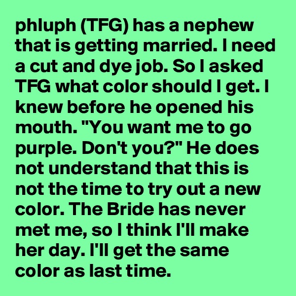 phluph (TFG) has a nephew that is getting married. I need a cut and dye job. So I asked TFG what color should I get. I knew before he opened his mouth. "You want me to go purple. Don't you?" He does not understand that this is not the time to try out a new color. The Bride has never met me, so I think I'll make her day. I'll get the same color as last time.