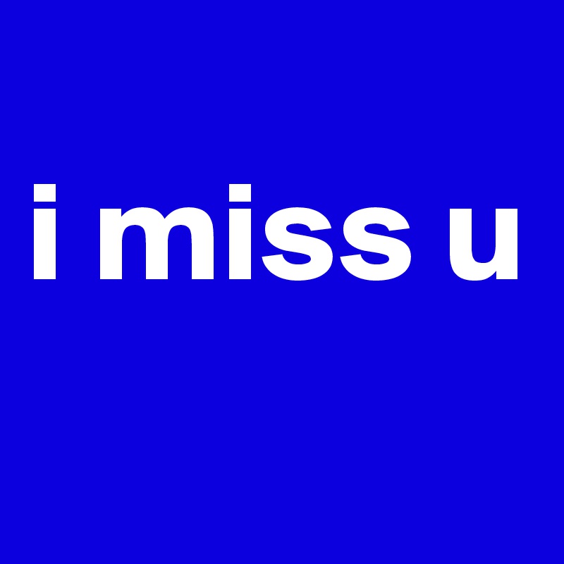 
i miss u