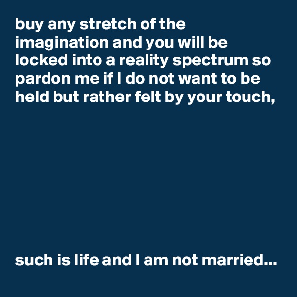 buy any stretch of the imagination and you will be locked into a reality spectrum so pardon me if I do not want to be held but rather felt by your touch, 








such is life and I am not married...
