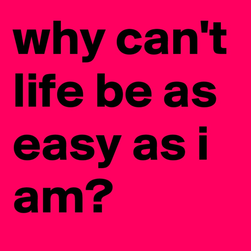 why can't life be as easy as i am?