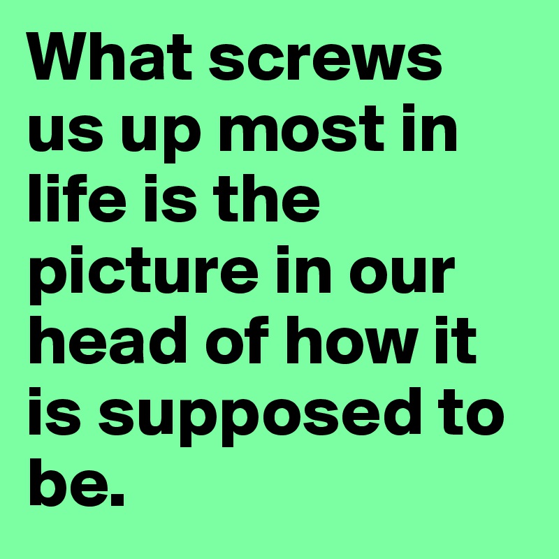 What screws us up most in life is the picture in our head of how it is supposed to be. 