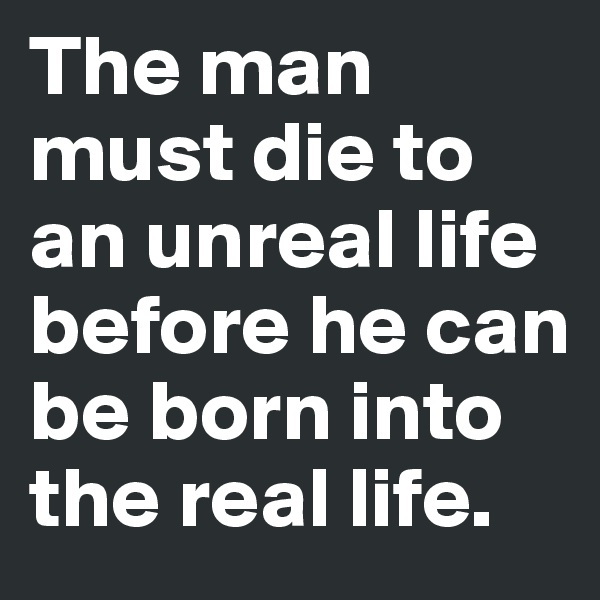 The man must die to an unreal life before he can be born into the real life.
