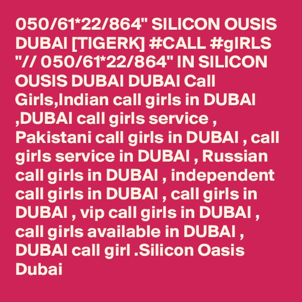 050/61*22/864" SILICON OUSIS DUBAI [TIGERK] #CALL #gIRLS "// 050/61*22/864" IN SILICON OUSIS DUBAI DUBAI Call Girls,Indian call girls in DUBAI ,DUBAI call girls service , Pakistani call girls in DUBAI , call girls service in DUBAI , Russian call girls in DUBAI , independent call girls in DUBAI , call girls in DUBAI , vip call girls in DUBAI , call girls available in DUBAI , DUBAI call girl .Silicon Oasis Dubai
