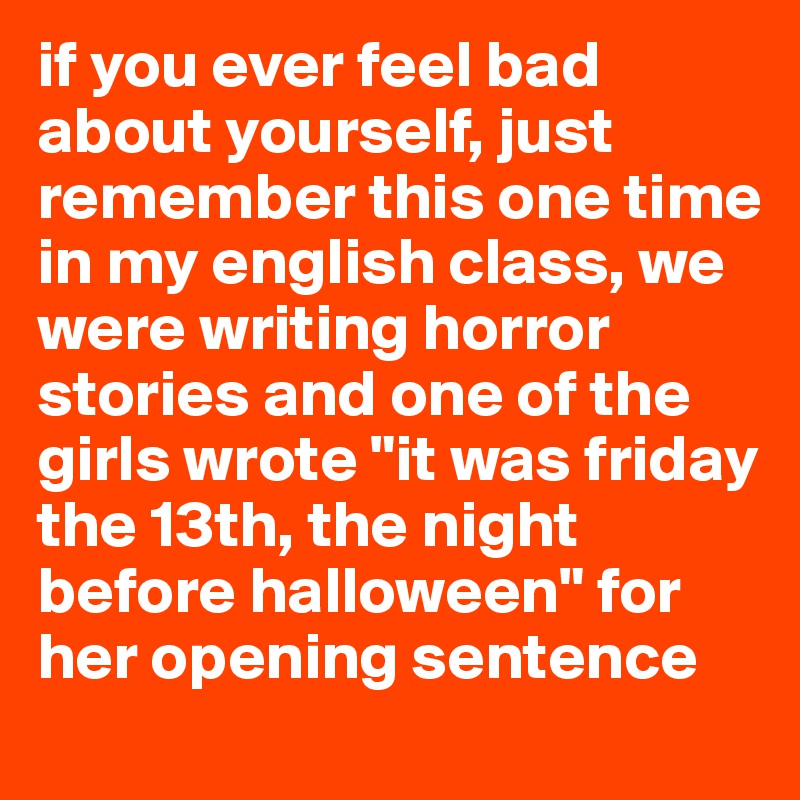 if you ever feel bad about yourself, just remember this one time in my english class, we were writing horror stories and one of the girls wrote "it was friday the 13th, the night before halloween" for her opening sentence