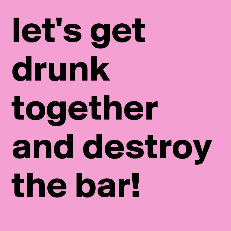 let's get drunk together and destroy the bar!
