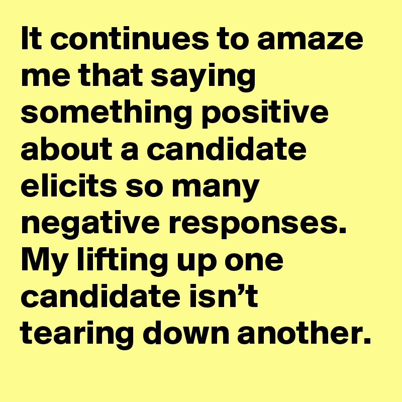 It continues to amaze me that saying something positive about a candidate elicits so many negative responses. My lifting up one candidate isn’t tearing down another.