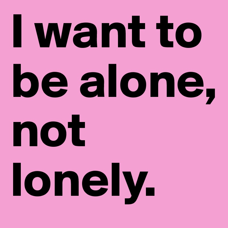 I want to be alone, not lonely.