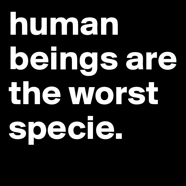 human beings are the worst specie. 
