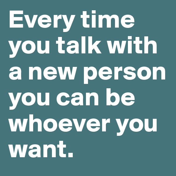 Every time you talk with a new person you can be whoever you want.