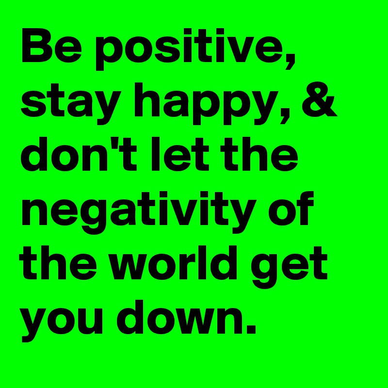 Be positive, stay happy, & don't let the negativity of the world get you down.