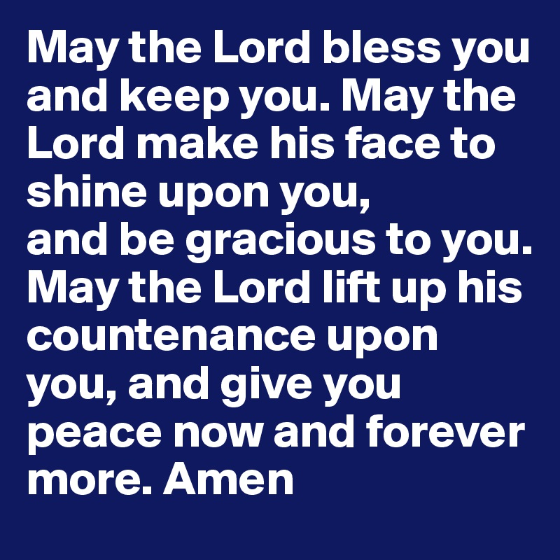 May the Lord bless you and keep you. May the Lord make his face to shine upon you, 
and be gracious to you.
May the Lord lift up his countenance upon you, and give you peace now and forever more. Amen 