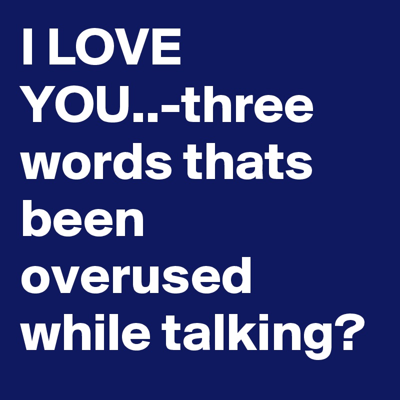 I LOVE YOU..-three words thats been overused while talking?
