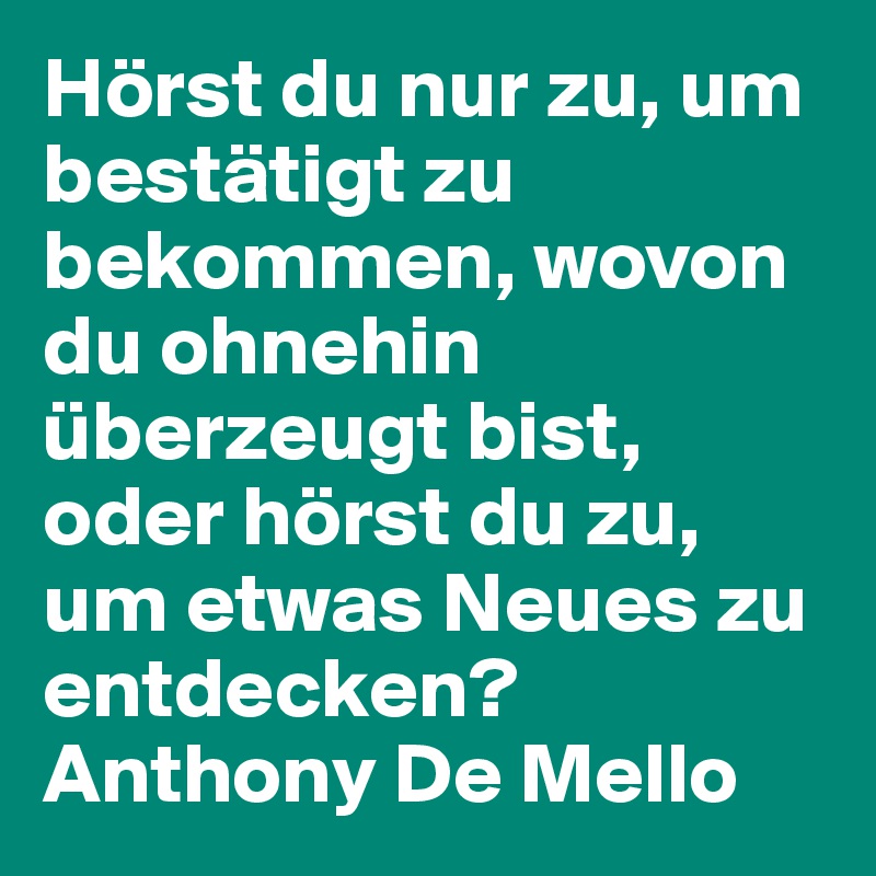 Hörst du nur zu, um bestätigt zu bekommen, wovon du ohnehin überzeugt bist, oder hörst du zu, um etwas Neues zu entdecken?
Anthony De Mello