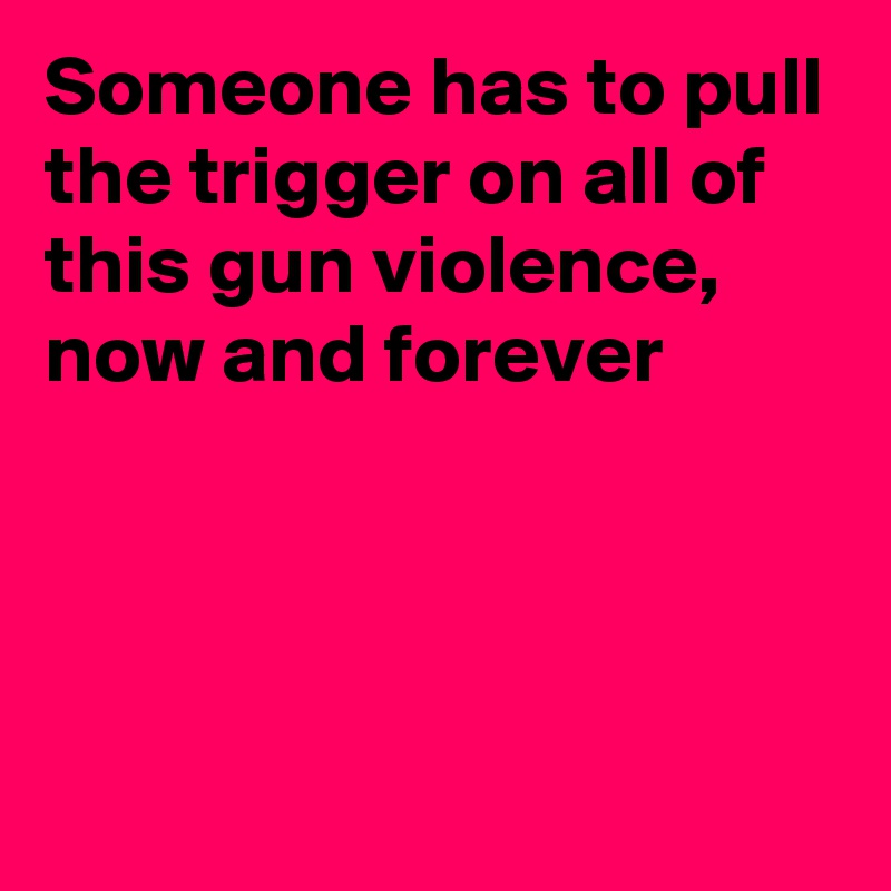 Someone has to pull the trigger on all of this gun violence, now and forever



