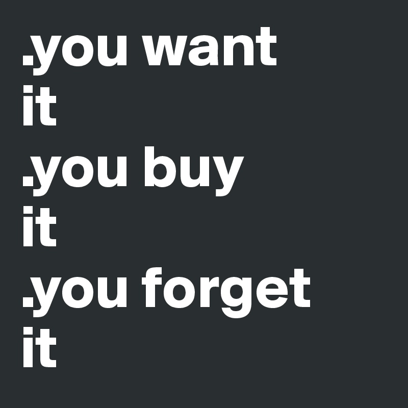 .you want 
it 
.you buy  
it
.you forget 
it