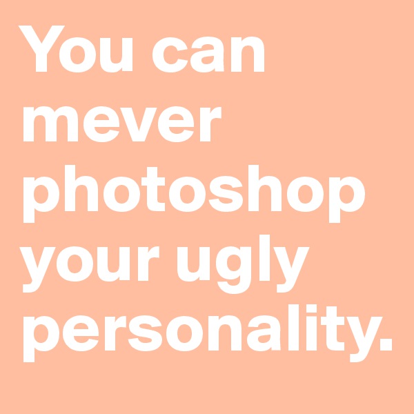 You can mever photoshop your ugly personality.
