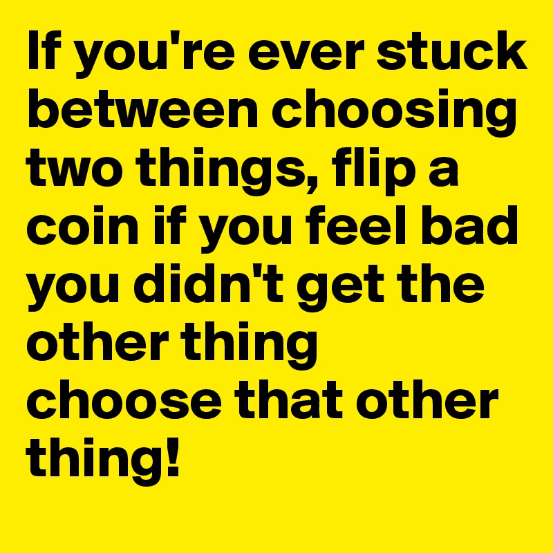 If you're ever stuck between choosing two things, flip a coin if you feel bad you didn't get the other thing choose that other thing!