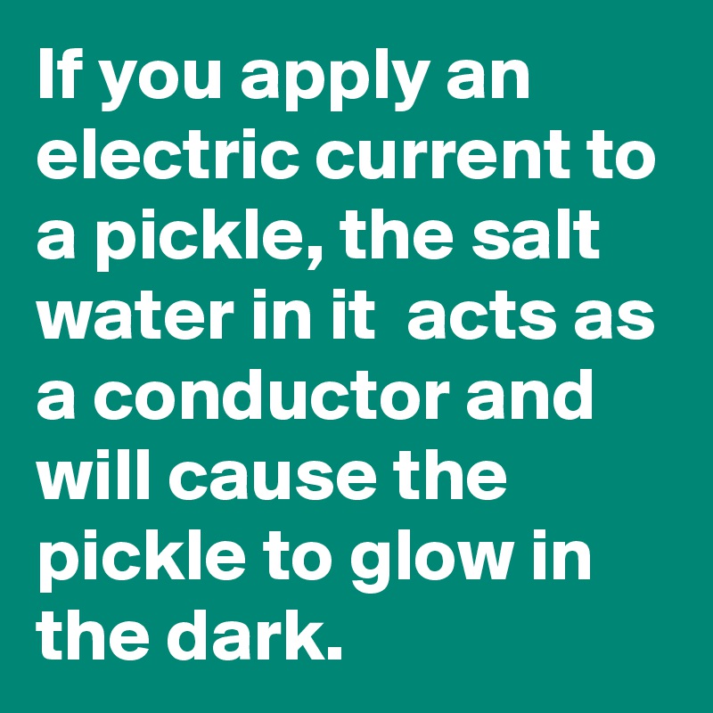 If you apply an electric current to a pickle, the salt water in it  acts as a conductor and will cause the pickle to glow in the dark. 