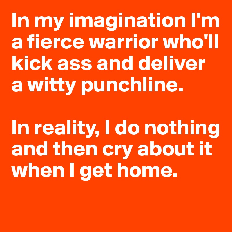In my imagination I'm a fierce warrior who'll kick ass and deliver a witty punchline. 

In reality, I do nothing and then cry about it when I get home.