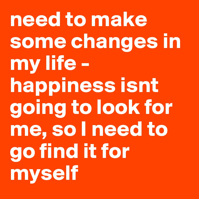 need to make some changes in 
my life - happiness isnt going to look for me, so I need to go find it for myself