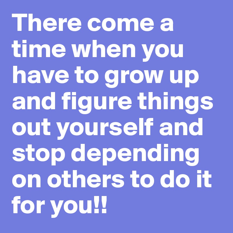 There come a time when you have to grow up and figure things out yourself and stop depending on others to do it for you!!