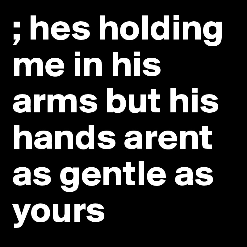 ; hes holding me in his arms but his hands arent as gentle as yours 