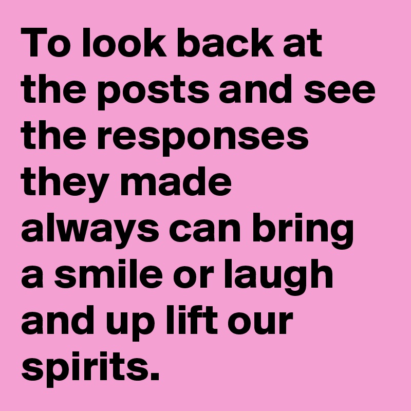To look back at the posts and see the responses they made always can bring a smile or laugh and up lift our spirits.