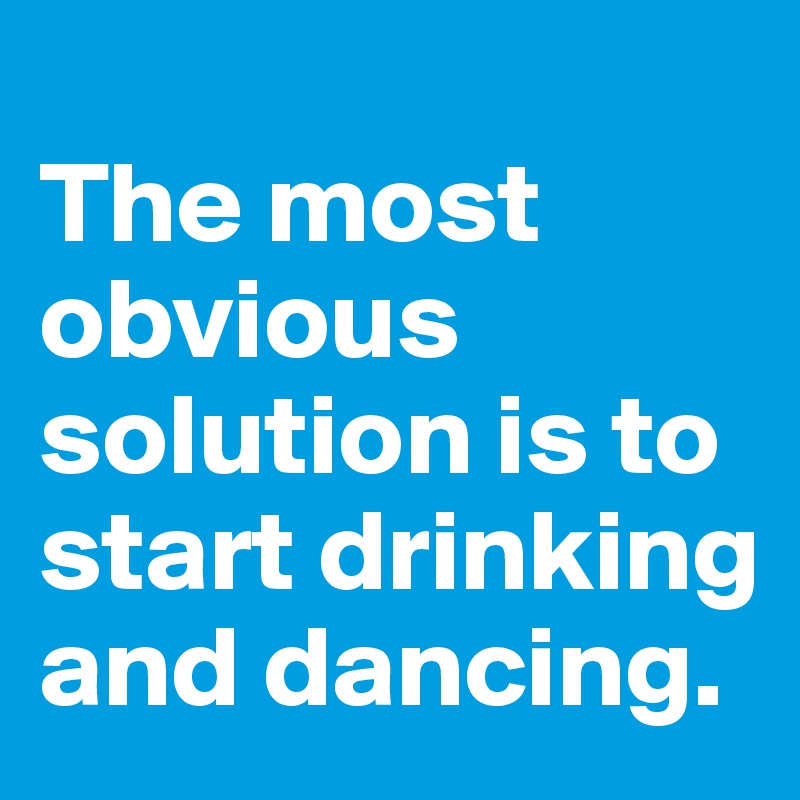 
The most obvious solution is to start drinking and dancing.