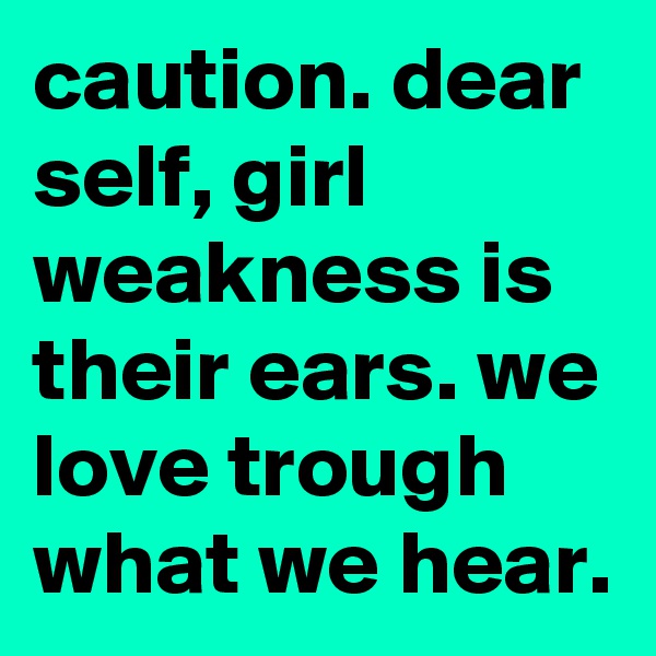 caution. dear self, girl weakness is their ears. we love trough what we hear. 