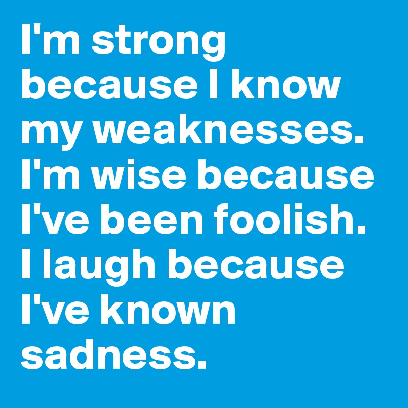 I'm strong because I know my weaknesses. I'm wise because I've been foolish. I laugh because I've known sadness.