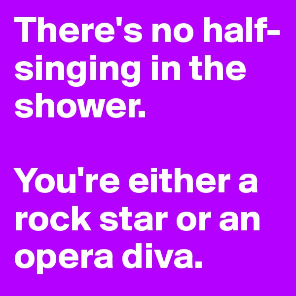 There's no half-singing in the shower. 

You're either a rock star or an opera diva.