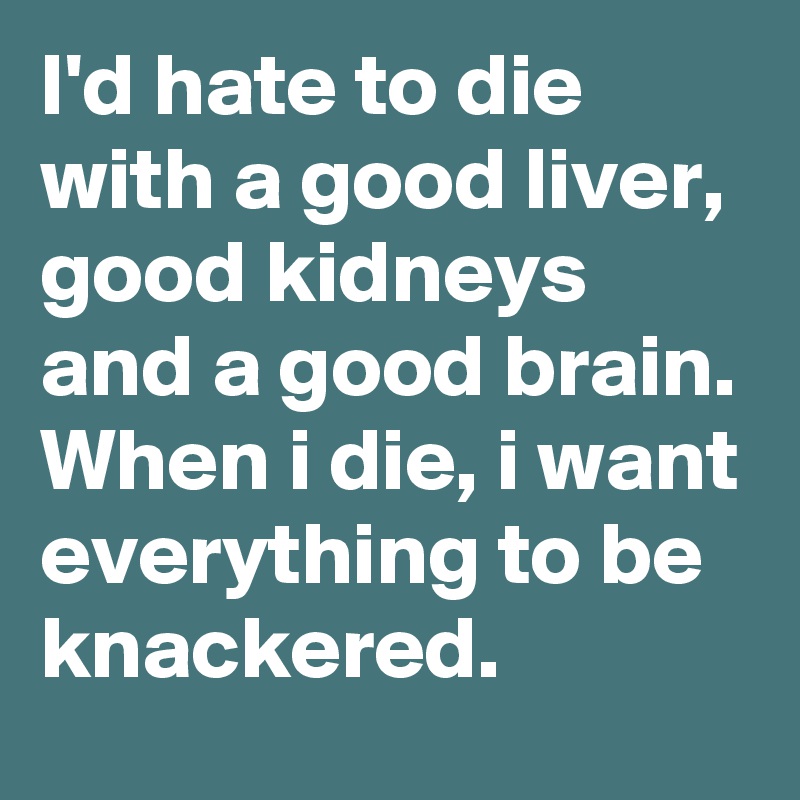 I'd hate to die with a good liver, good kidneys and a good brain. When i die, i want everything to be knackered.