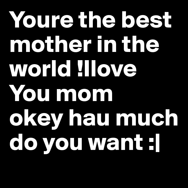 Youre the best mother in the world !Ilove You mom
okey hau much do you want :|