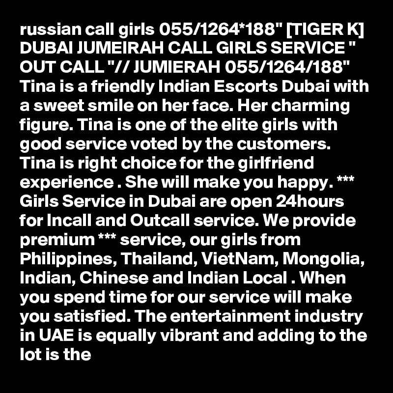 russian call girls 055/1264*188" [TIGER K] DUBAI JUMEIRAH CALL GIRLS SERVICE " OUT CALL "// JUMIERAH 055/1264/188" Tina is a friendly Indian Escorts Dubai with a sweet smile on her face. Her charming figure. Tina is one of the elite girls with good service voted by the customers. Tina is right choice for the girlfriend experience . She will make you happy. *** Girls Service in Dubai are open 24hours for Incall and Outcall service. We provide premium *** service, our girls from Philippines, Thailand, VietNam, Mongolia, Indian, Chinese and Indian Local . When you spend time for our service will make you satisfied. The entertainment industry in UAE is equally vibrant and adding to the lot is the 