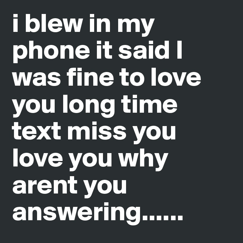 i blew in my phone it said I was fine to love you long time text miss you love you why arent you answering......