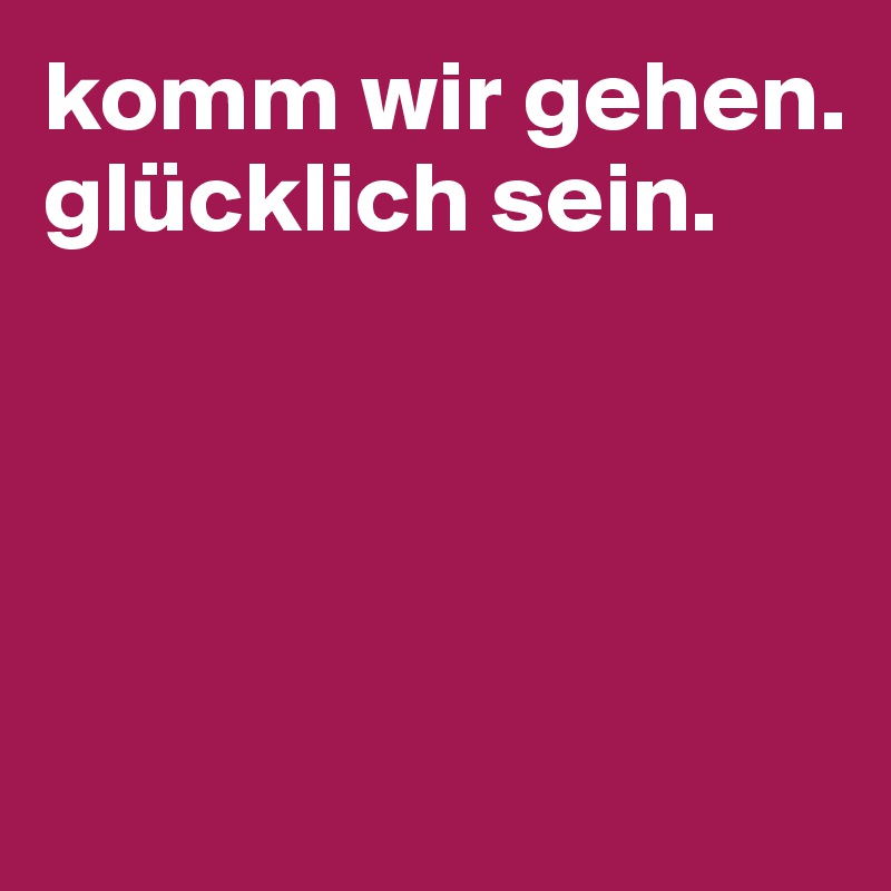 komm wir gehen.
glücklich sein. 




