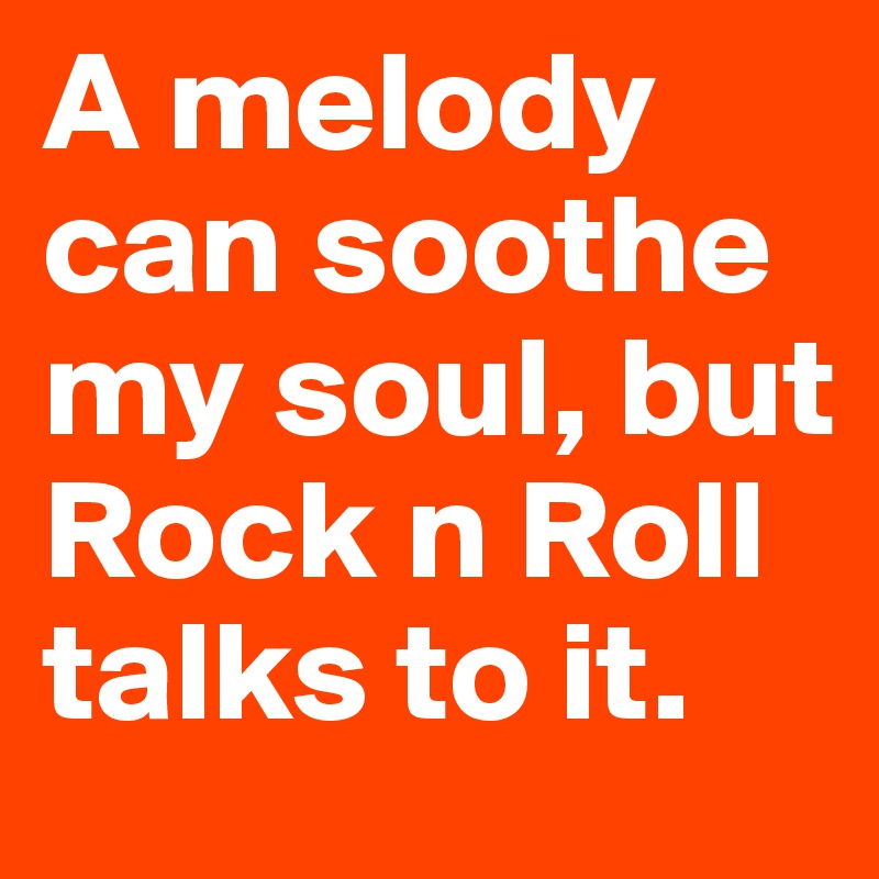A melody can soothe my soul, but Rock n Roll talks to it.