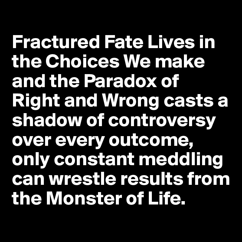 
Fractured Fate Lives in the Choices We make and the Paradox of Right and Wrong casts a shadow of controversy over every outcome, only constant meddling can wrestle results from the Monster of Life.