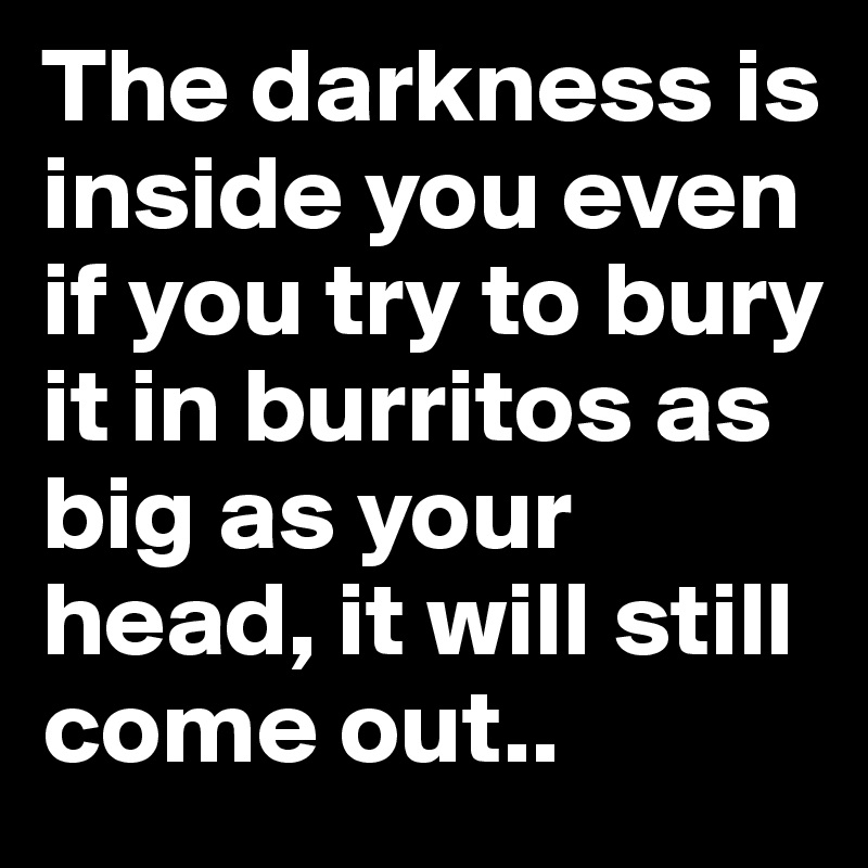 The darkness is inside you even if you try to bury it in burritos as big as your head, it will still come out..