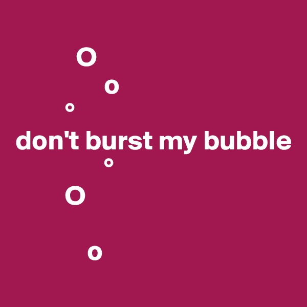 
           O 
                o
         °
don't burst my bubble
                °
         O  
   
             o