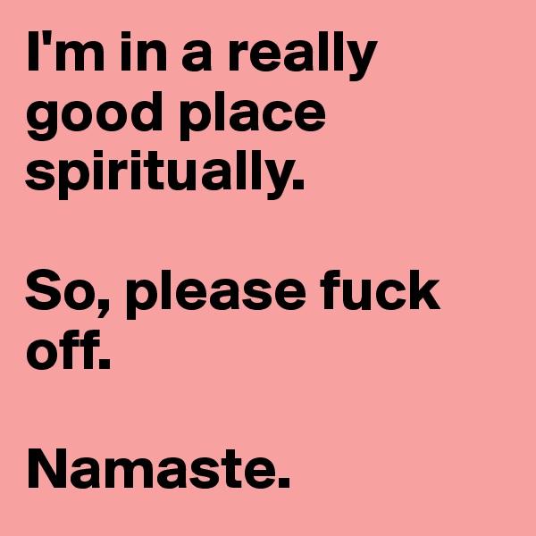 I'm in a really good place spiritually. 

So, please fuck off. 

Namaste. 