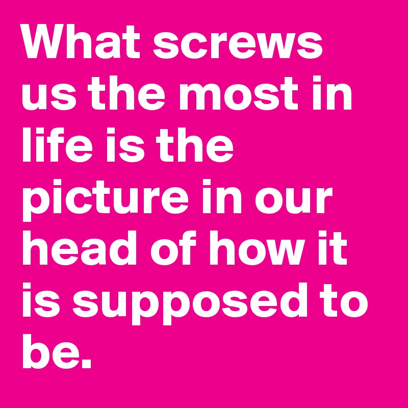 What screws us the most in life is the picture in our head of how it is supposed to be.