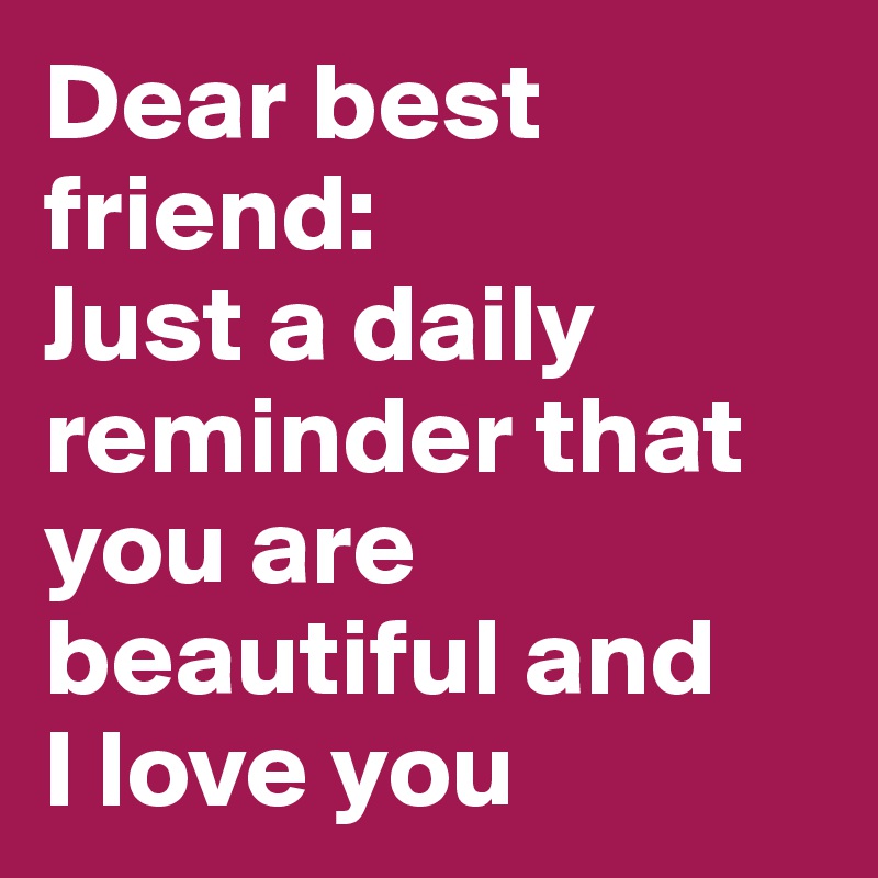 Dear best friend:
Just a daily reminder that you are beautiful and 
I love you