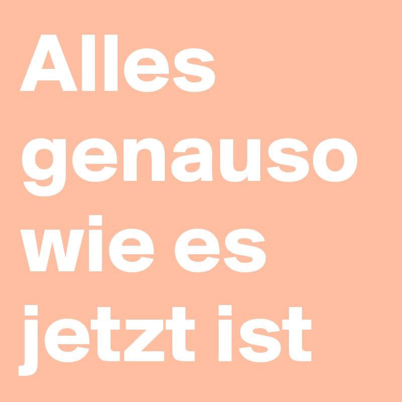 Alles genauso wie es jetzt ist 