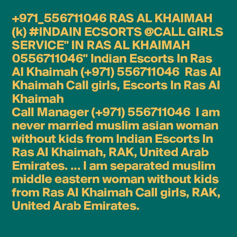 +971_556711046 RAS AL KHAIMAH (k) #INDAIN ECSORTS @CALL GIRLS SERVICE" IN RAS AL KHAIMAH 0556711046" Indian Escorts In Ras Al Khaimah (+971) 556711046  Ras Al Khaimah Call girls, Escorts In Ras Al Khaimah
Call Manager (+971) 556711046  I am never married muslim asian woman without kids from Indian Escorts In Ras Al Khaimah, RAK, United Arab Emirates. ... I am separated muslim middle eastern woman without kids from Ras Al Khaimah Call girls, RAK, United Arab Emirates.