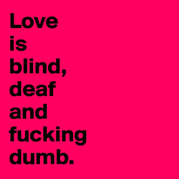 Love 
is 
blind, 
deaf 
and 
fucking 
dumb.