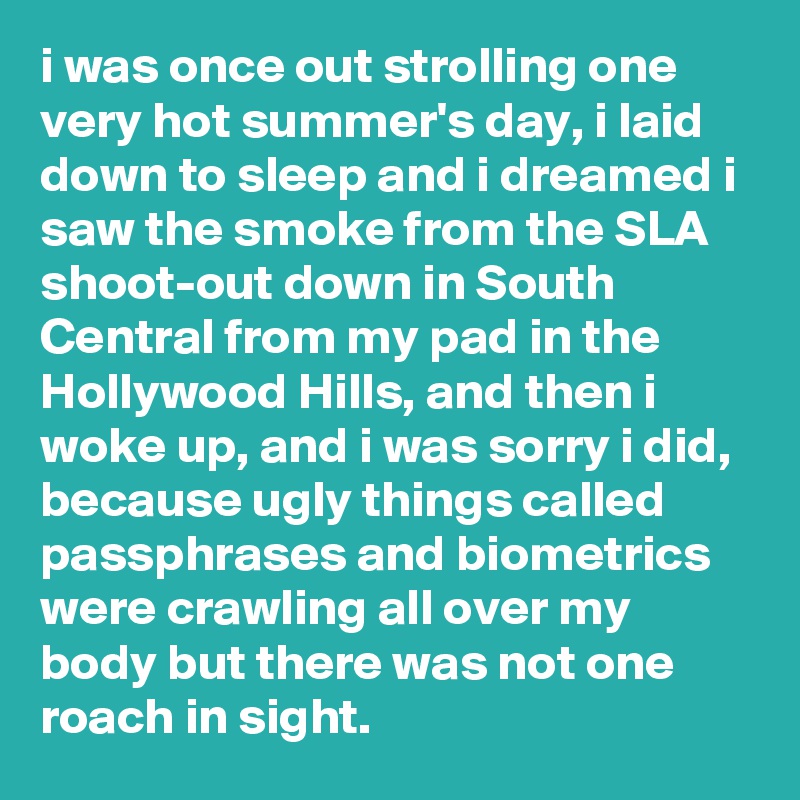 i was once out strolling one very hot summer's day, i laid down to sleep and i dreamed i saw the smoke from the SLA shoot-out down in South Central from my pad in the Hollywood Hills, and then i woke up, and i was sorry i did, because ugly things called passphrases and biometrics were crawling all over my body but there was not one roach in sight.