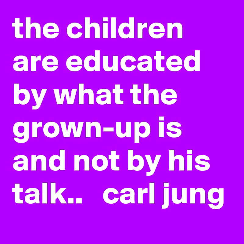 the children are educated by what the grown-up is and not by his talk..   carl jung